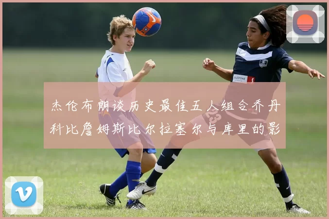 杰伦布朗谈历史最佳五人组合乔丹科比詹姆斯比尔拉塞尔与库里的影响力